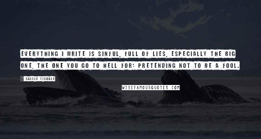 Sallie Tisdale quotes: Everything I write is sinful, full of lies, especially the big one, the one you go to hell for: pretending not to be a fool.