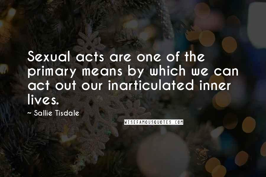 Sallie Tisdale quotes: Sexual acts are one of the primary means by which we can act out our inarticulated inner lives.