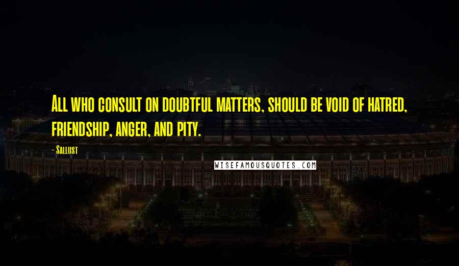 Sallust quotes: All who consult on doubtful matters, should be void of hatred, friendship, anger, and pity.