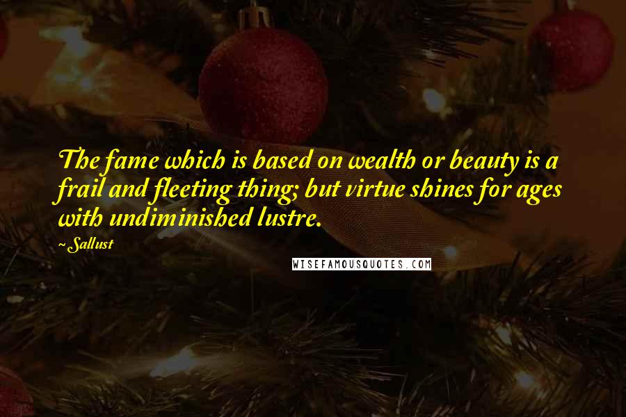 Sallust quotes: The fame which is based on wealth or beauty is a frail and fleeting thing; but virtue shines for ages with undiminished lustre.
