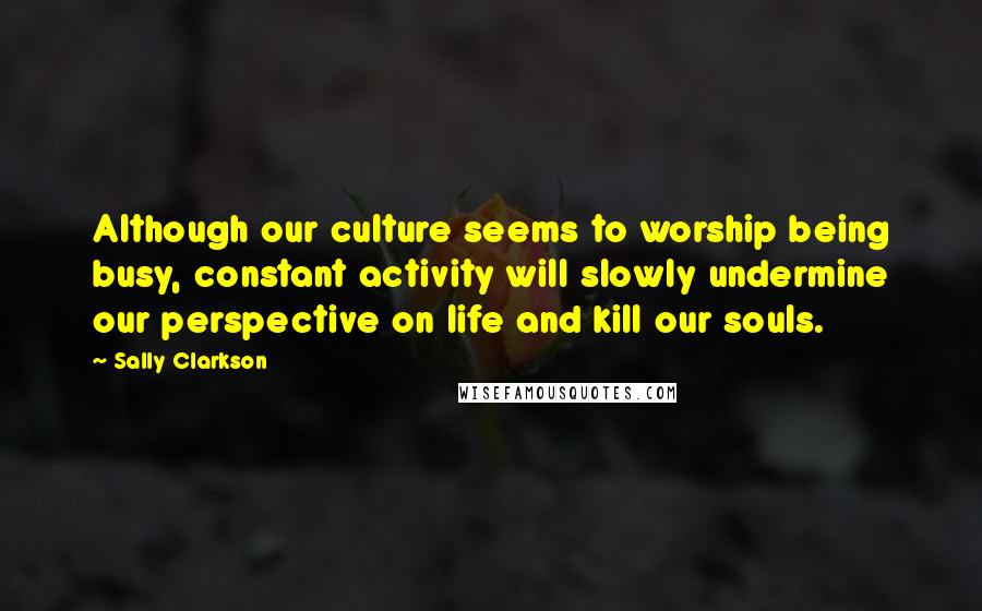 Sally Clarkson quotes: Although our culture seems to worship being busy, constant activity will slowly undermine our perspective on life and kill our souls.