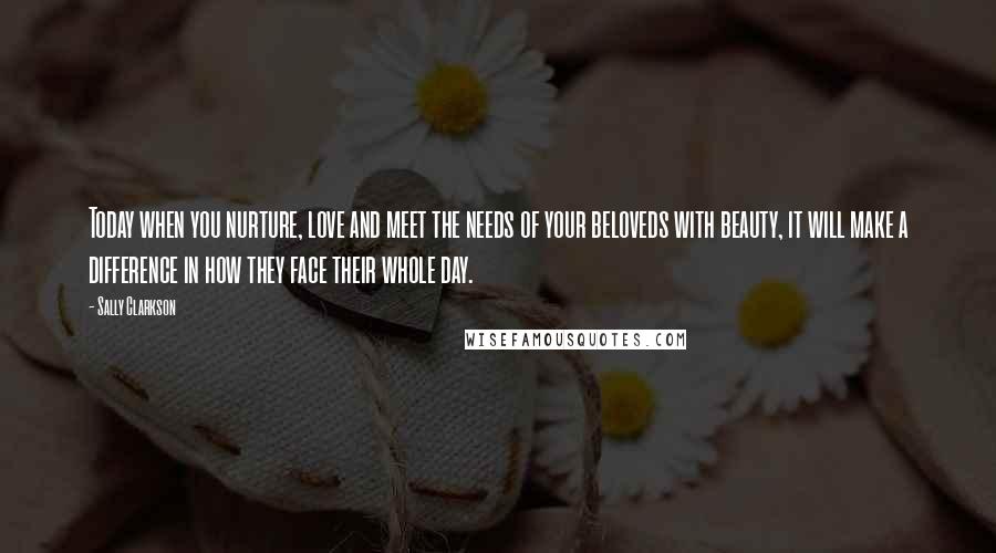 Sally Clarkson quotes: Today when you nurture, love and meet the needs of your beloveds with beauty, it will make a difference in how they face their whole day.