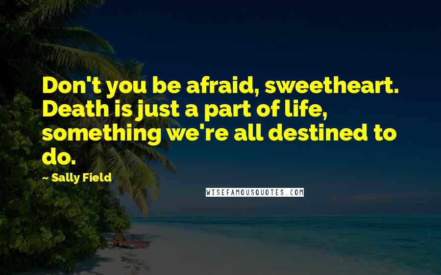 Sally Field quotes: Don't you be afraid, sweetheart. Death is just a part of life, something we're all destined to do.