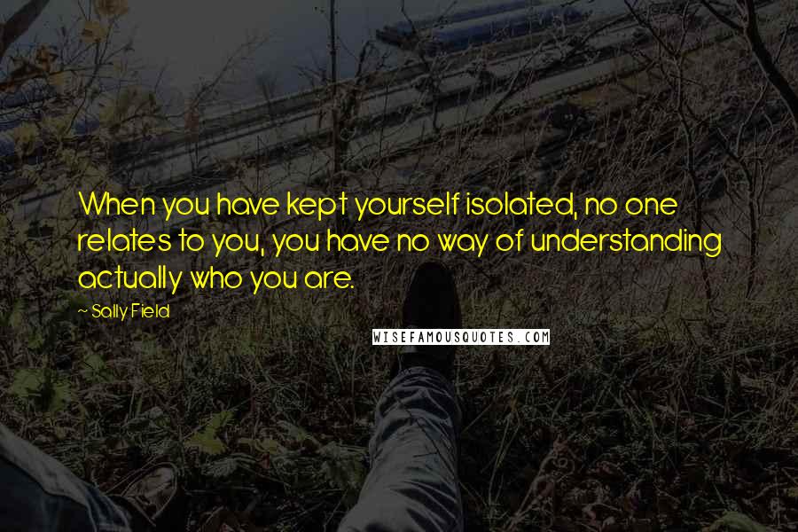 Sally Field quotes: When you have kept yourself isolated, no one relates to you, you have no way of understanding actually who you are.