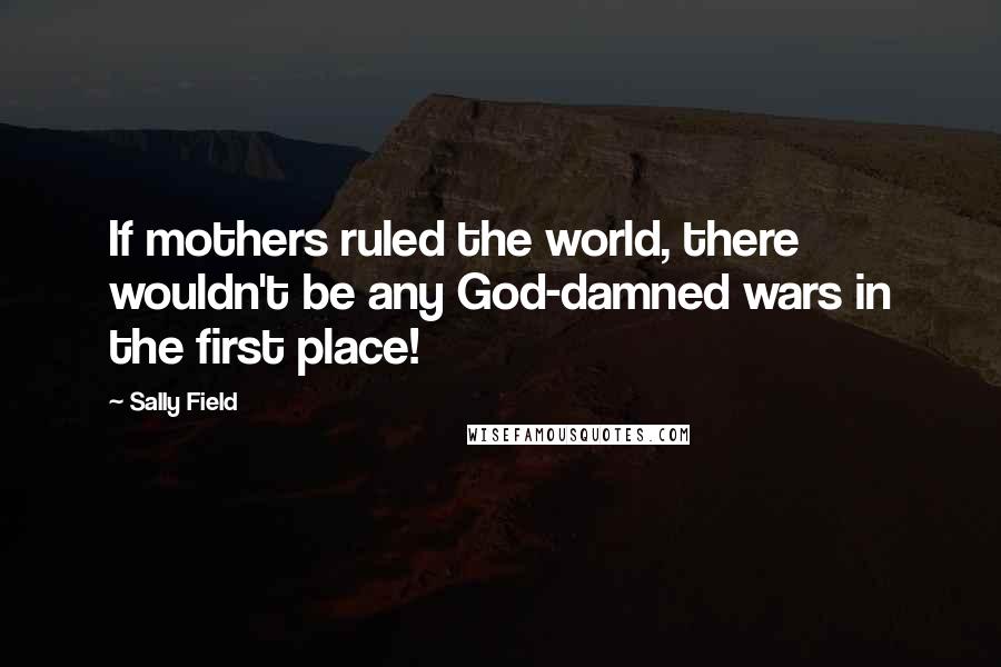 Sally Field quotes: If mothers ruled the world, there wouldn't be any God-damned wars in the first place!