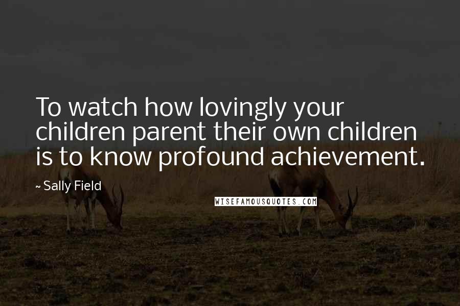 Sally Field quotes: To watch how lovingly your children parent their own children is to know profound achievement.