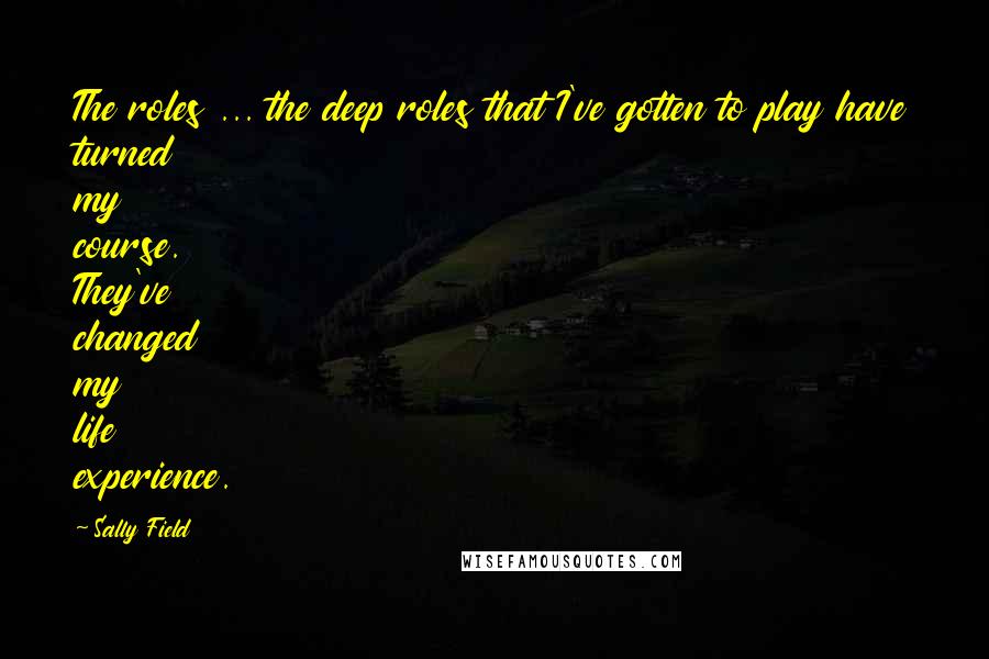 Sally Field quotes: The roles ... the deep roles that I've gotten to play have turned my course. They've changed my life experience.