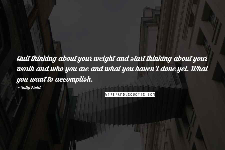 Sally Field quotes: Quit thinking about your weight and start thinking about your worth and who you are and what you haven't done yet. What you want to accomplish.