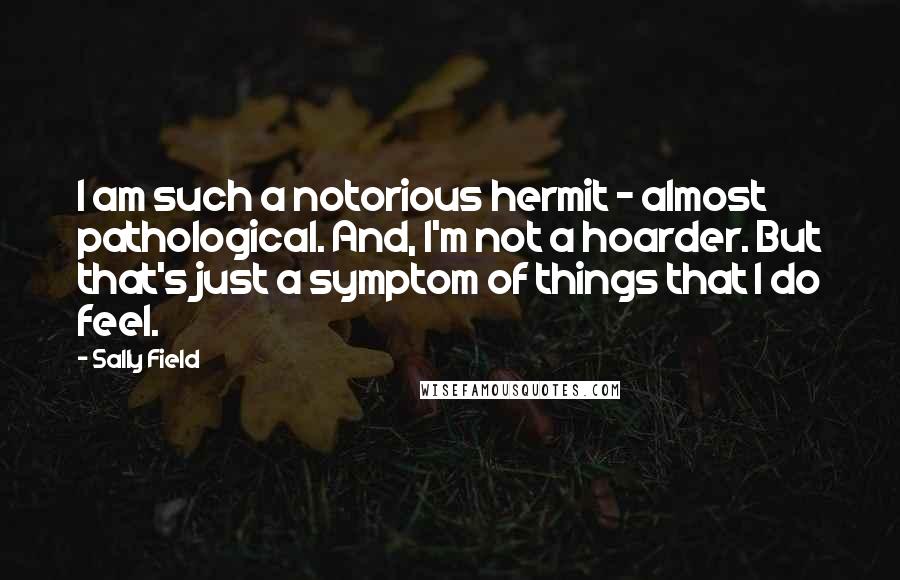 Sally Field quotes: I am such a notorious hermit - almost pathological. And, I'm not a hoarder. But that's just a symptom of things that I do feel.