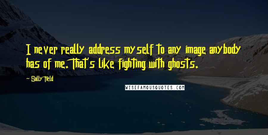Sally Field quotes: I never really address myself to any image anybody has of me. That's like fighting with ghosts.
