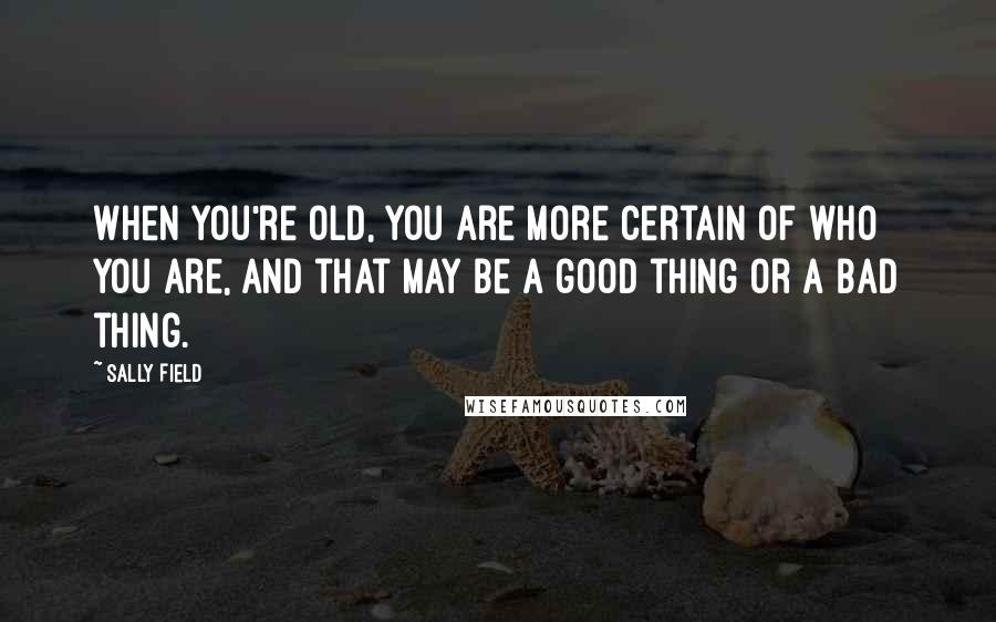 Sally Field quotes: When you're old, you are more certain of who you are, and that may be a good thing or a bad thing.