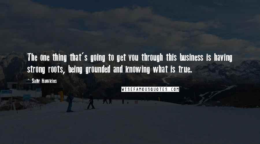 Sally Hawkins quotes: The one thing that's going to get you through this business is having strong roots, being grounded and knowing what is true. Sally Hawkins quotes: The one thing that's going to get you through this business is having strong roots, being grounded and knowing what is true.