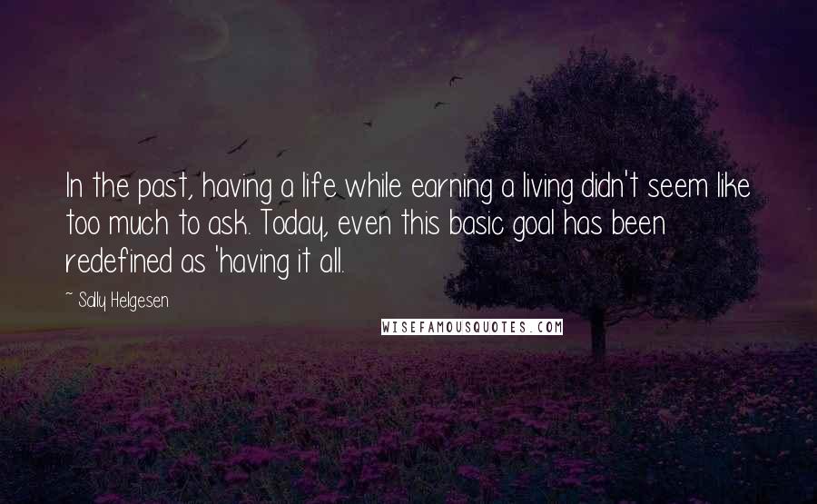 Sally Helgesen quotes: In the past, having a life while earning a living didn't seem like too much to ask. Today, even this basic goal has been redefined as 'having it all. Sally Helgesen quotes: In the past, having a life while earning a living didn't seem like too much to ask. Today, even this basic goal has been redefined as 'having it all.