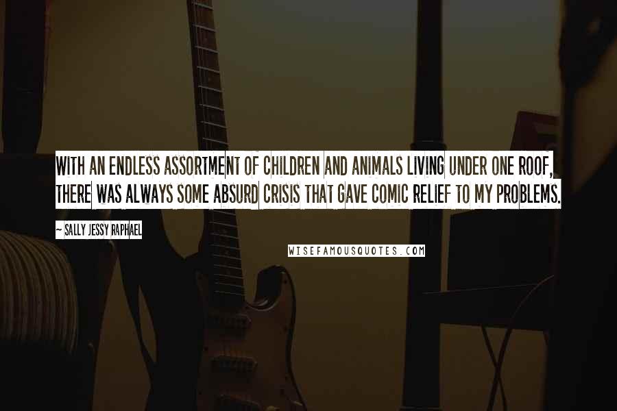Sally Jessy Raphael quotes: With an endless assortment of children and animals living under one roof, there was always some absurd crisis that gave comic relief to my problems. Sally Jessy Raphael quotes: With an endless assortment of children and animals living under one roof, there was always some absurd crisis that gave comic relief to my problems.