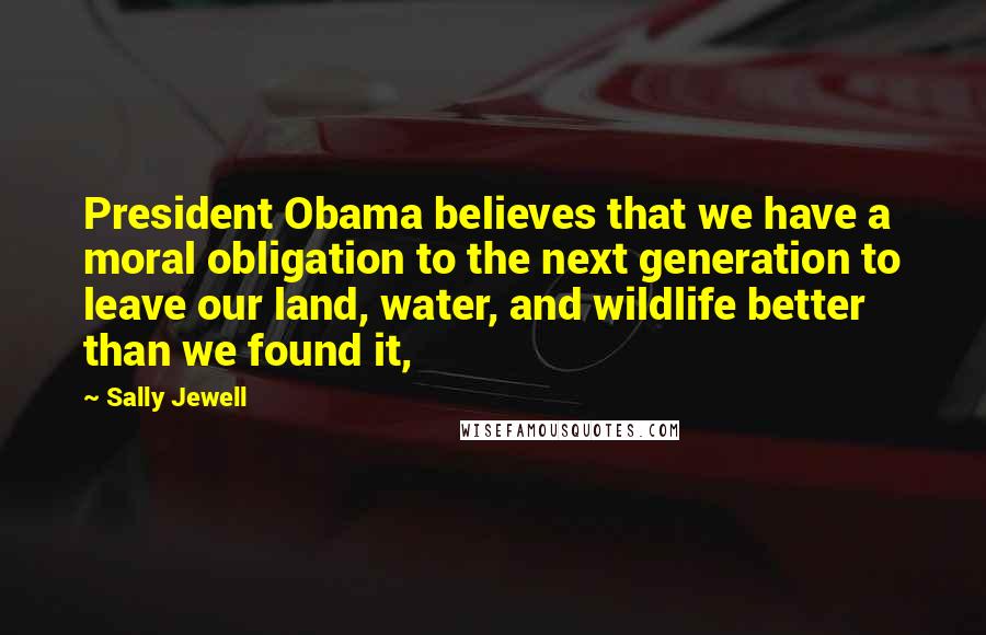 Sally Jewell quotes: President Obama believes that we have a moral obligation to the next generation to leave our land, water, and wildlife better than we found it,