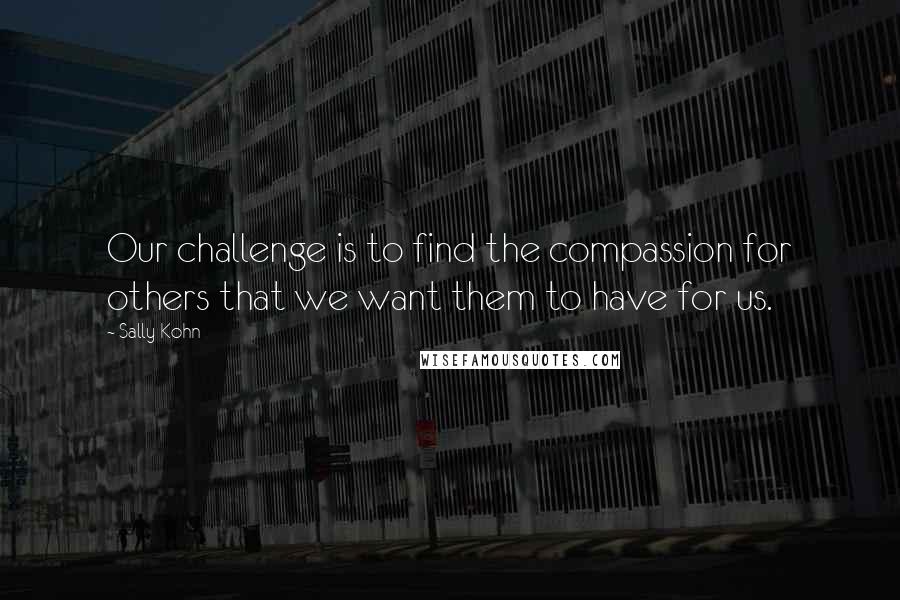 Sally Kohn quotes: Our challenge is to find the compassion for others that we want them to have for us.