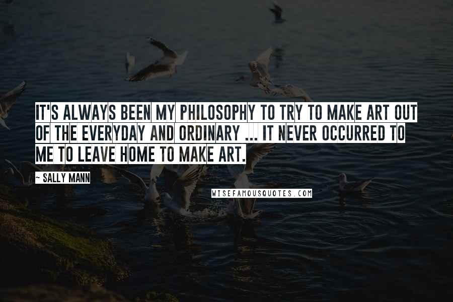 Sally Mann quotes: It's always been my philosophy to try to make art out of the everyday and ordinary ... it never occurred to me to leave home to make art.