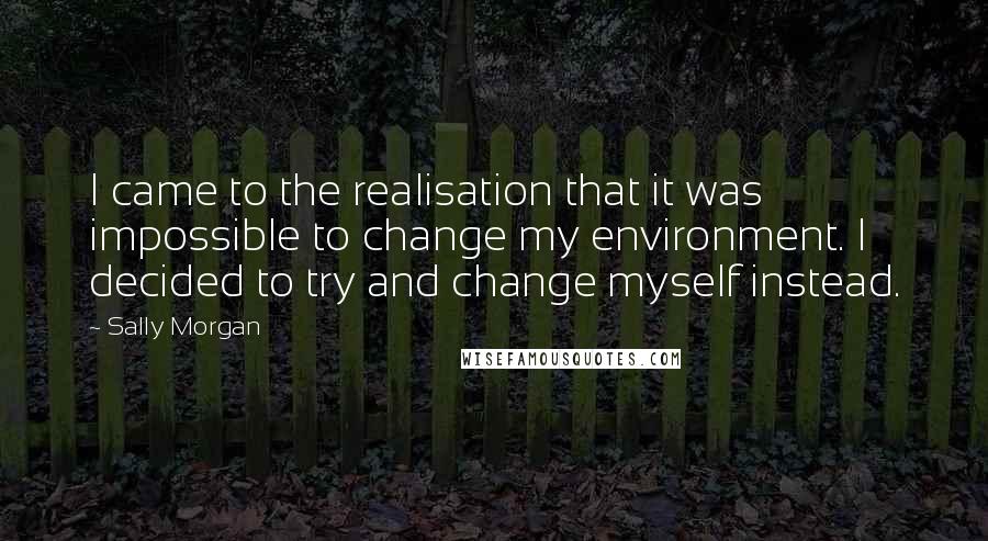 Sally Morgan quotes: I came to the realisation that it was impossible to change my environment. I decided to try and change myself instead.