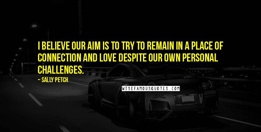 Sally Petch quotes: I believe our aim is to try to remain in a place of connection and love despite our own personal challenges.