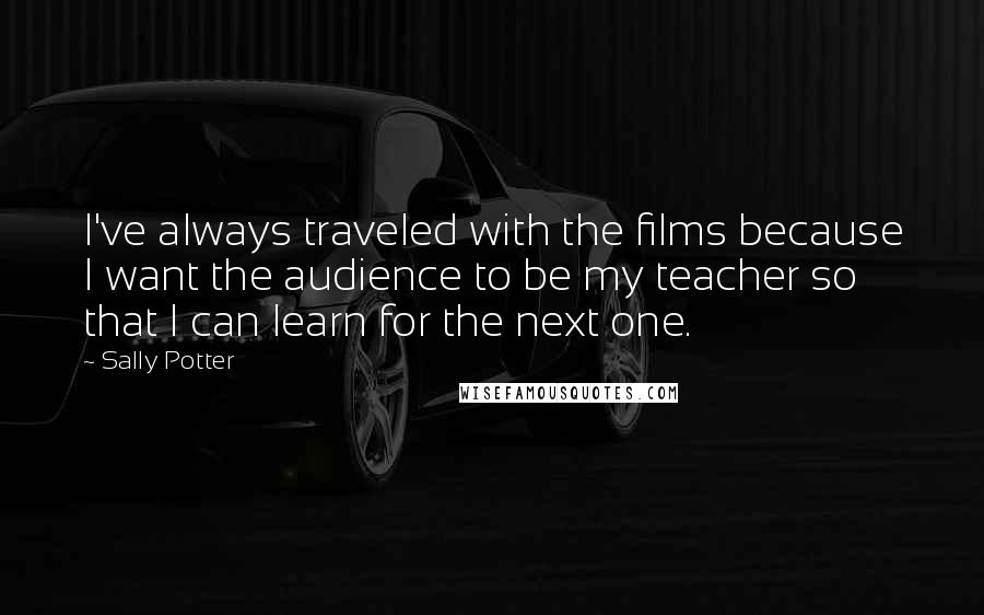 Sally Potter quotes: I've always traveled with the films because I want the audience to be my teacher so that I can learn for the next one.