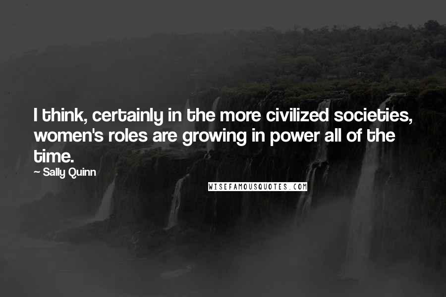 Sally Quinn quotes: I think, certainly in the more civilized societies, women's roles are growing in power all of the time.