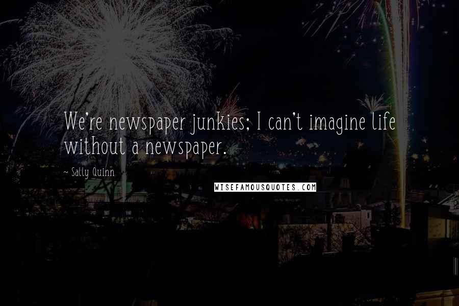 Sally Quinn quotes: We're newspaper junkies; I can't imagine life without a newspaper.