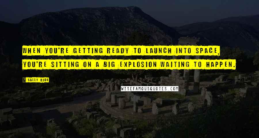 Sally Ride quotes: When you're getting ready to launch into space, you're sitting on a big explosion waiting to happen. Sally Ride quotes: When you're getting ready to launch into space, you're sitting on a big explosion waiting to happen.