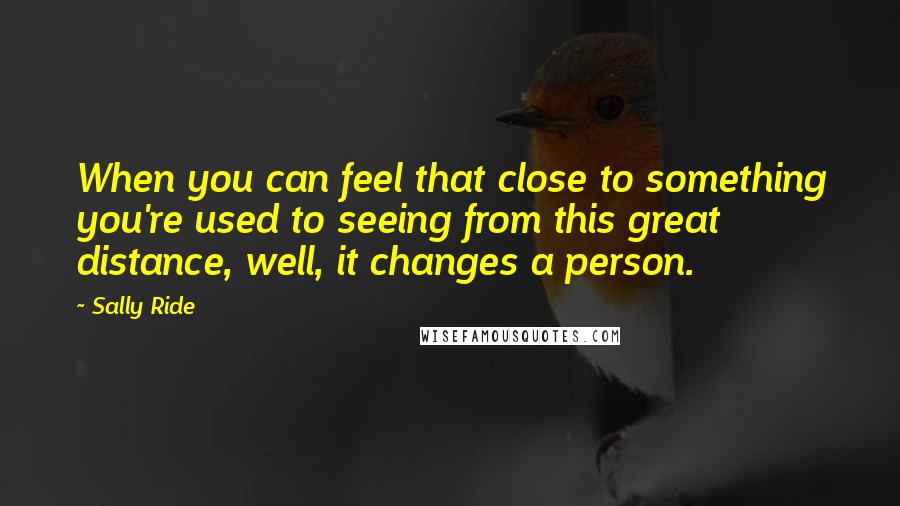 Sally Ride quotes: When you can feel that close to something you're used to seeing from this great distance, well, it changes a person.