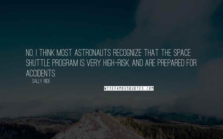 Sally Ride quotes: No, I think most astronauts recognize that the space shuttle program is very high-risk, and are prepared for accidents.