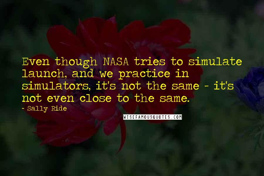 Sally Ride quotes: Even though NASA tries to simulate launch, and we practice in simulators, it's not the same - it's not even close to the same.