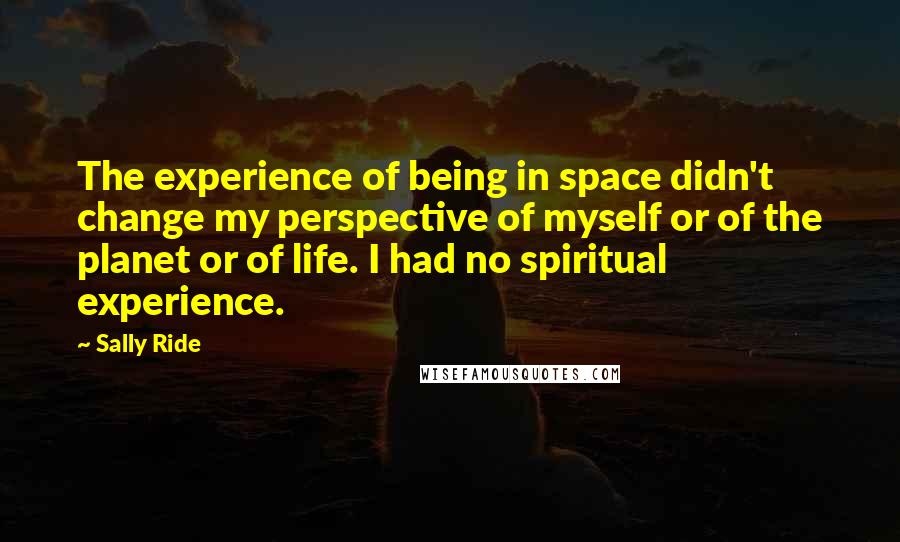 Sally Ride quotes: The experience of being in space didn't change my perspective of myself or of the planet or of life. I had no spiritual experience.