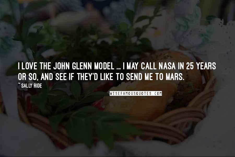Sally Ride quotes: I love the John Glenn model ... I may call NASA in 25 years or so, and see if they'd like to send me to Mars.