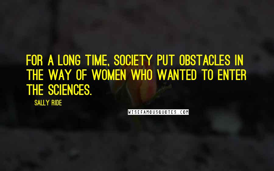 Sally Ride quotes: For a long time, society put obstacles in the way of women who wanted to enter the sciences.