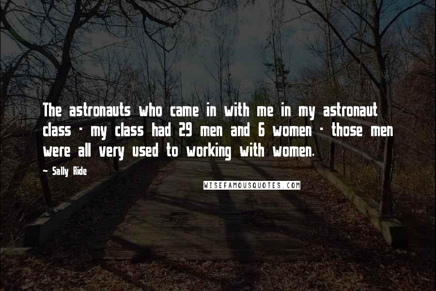 Sally Ride quotes: The astronauts who came in with me in my astronaut class - my class had 29 men and 6 women - those men were all very used to working with