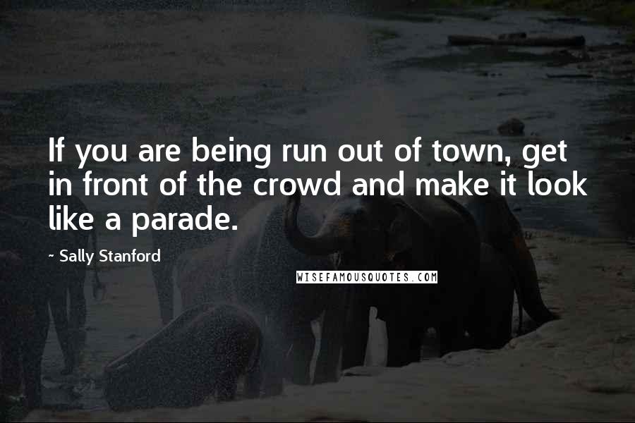 Sally Stanford quotes: If you are being run out of town, get in front of the crowd and make it look like a parade.