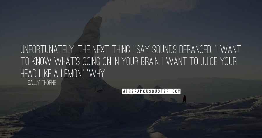 Sally Thorne quotes: Unfortunately, the next thing I say sounds deranged. "I want to know what's going on in your brain. I want to juice your head like a lemon." "Why Sally Thorne quotes: Unfortunately, the next thing I say sounds deranged. "I want to know what's going on in your brain. I want to juice your head like a lemon." "Why