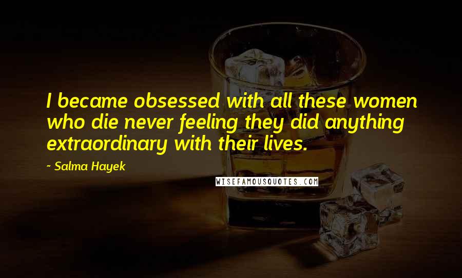 Salma Hayek quotes: I became obsessed with all these women who die never feeling they did anything extraordinary with their lives.