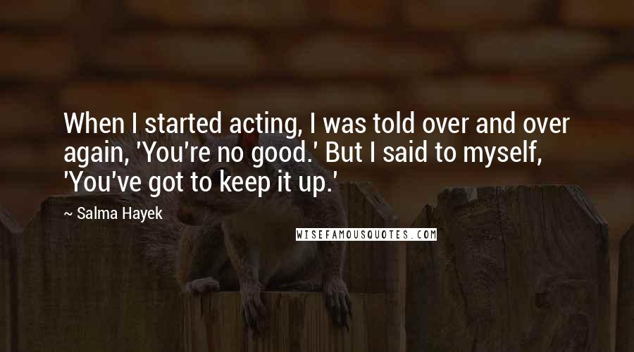 Salma Hayek quotes: When I started acting, I was told over and over again, 'You're no good.' But I said to myself, 'You've got to keep it up.'