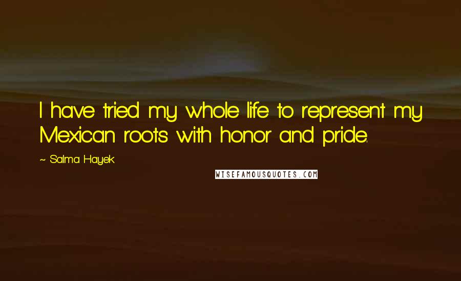 Salma Hayek quotes: I have tried my whole life to represent my Mexican roots with honor and pride.