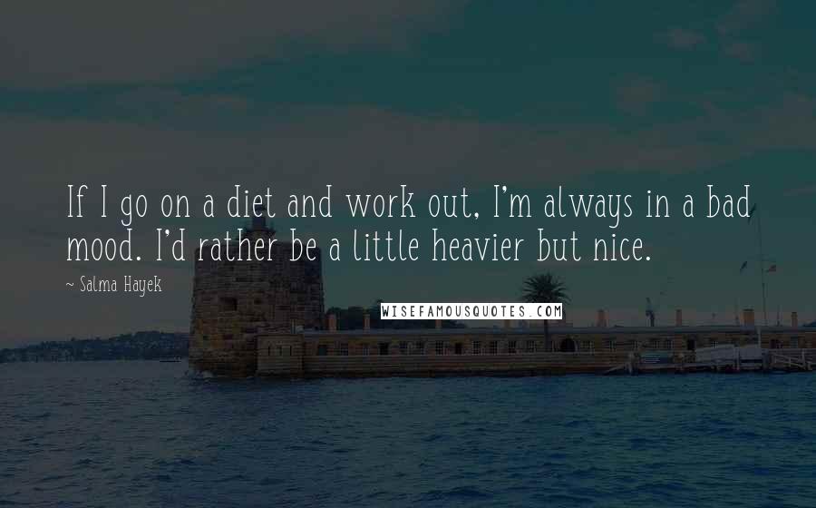 Salma Hayek quotes: If I go on a diet and work out, I'm always in a bad mood. I'd rather be a little heavier but nice.