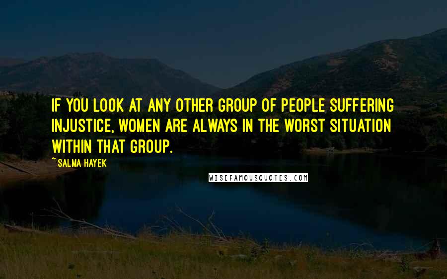 Salma Hayek quotes: If you look at any other group of people suffering injustice, women are always in the worst situation within that group.