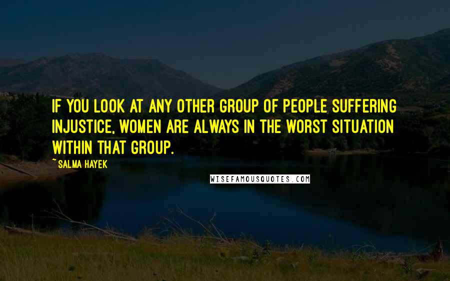 Salma Hayek quotes: If you look at any other group of people suffering injustice, women are always in the worst situation within that group. Salma Hayek quotes: If you look at any other group of people suffering injustice, women are always in the worst situation within that group.