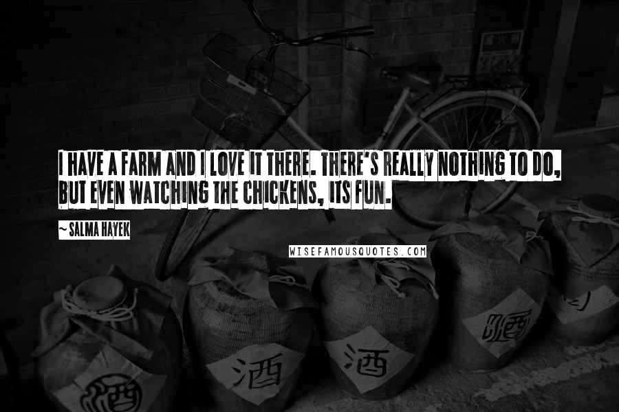 Salma Hayek quotes: I have a farm and I love it there. There's really nothing to do, but even watching the chickens, its fun.