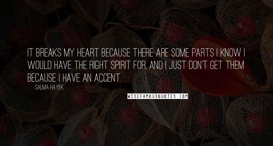 Salma Hayek quotes: It breaks my heart because there are some parts I know I would have the right spirit for, and I just don't get them because I have an accent. Salma Hayek quotes: It breaks my heart because there are some parts I know I would have the right spirit for, and I just don't get them because I have an accent.