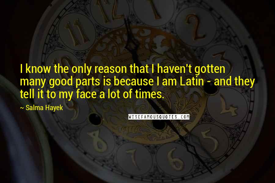 Salma Hayek quotes: I know the only reason that I haven't gotten many good parts is because I am Latin - and they tell it to my face a lot of times. Salma Hayek quotes: I know the only reason that I haven't gotten many good parts is because I am Latin - and they tell it to my face a lot of times.