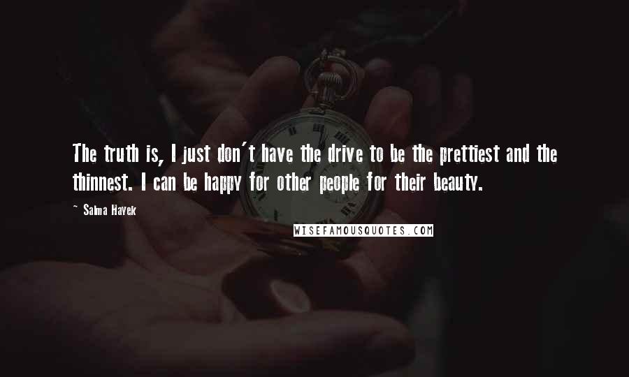 Salma Hayek quotes: The truth is, I just don't have the drive to be the prettiest and the thinnest. I can be happy for other people for their beauty. Salma Hayek quotes: The truth is, I just don't have the drive to be the prettiest and the thinnest. I can be happy for other people for their beauty.