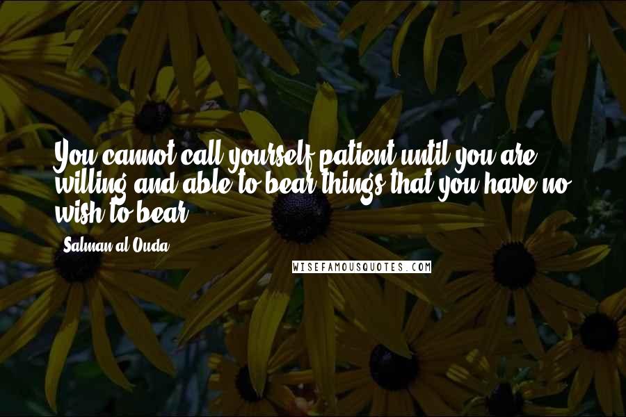 Salman Al-Ouda quotes: You cannot call yourself patient until you are willing and able to bear things that you have no wish to bear. Salman Al-Ouda quotes: You cannot call yourself patient until you are willing and able to bear things that you have no wish to bear.