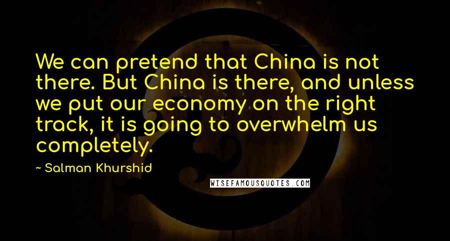 Salman Khurshid quotes: We can pretend that China is not there. But China is there, and unless we put our economy on the right track, it is going to overwhelm us completely.