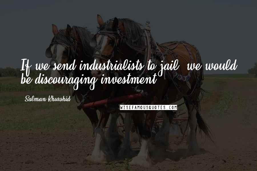Salman Khurshid quotes: If we send industrialists to jail, we would be discouraging investment.