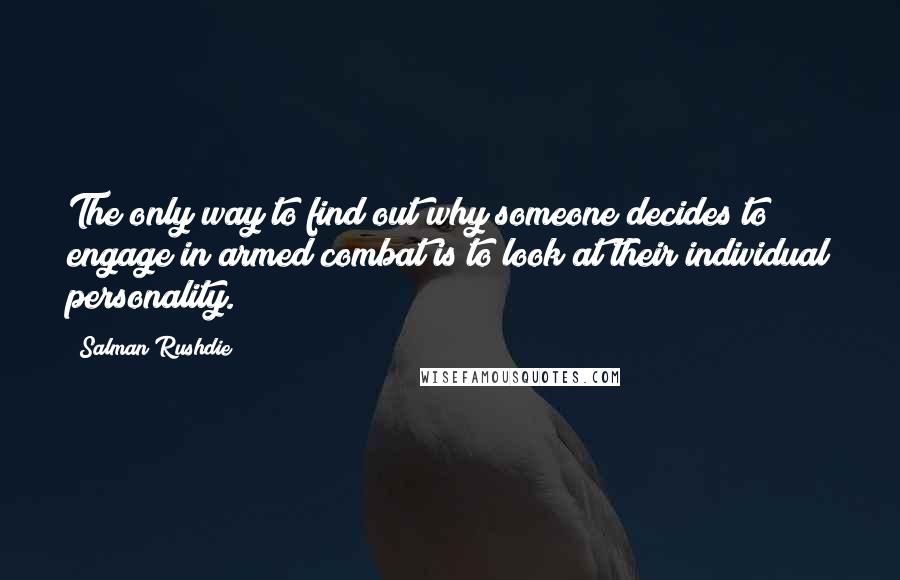 Salman Rushdie quotes: The only way to find out why someone decides to engage in armed combat is to look at their individual personality. Salman Rushdie quotes: The only way to find out why someone decides to engage in armed combat is to look at their individual personality.